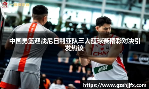 中国男篮迎战尼日利亚队三人篮球赛精彩对决引发热议